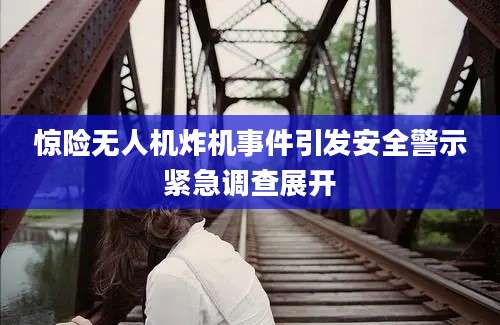惊险无人机炸机事件引发安全警示紧急调查展开