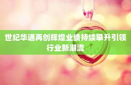 世纪华通再创辉煌业绩持续攀升引领行业新潮流