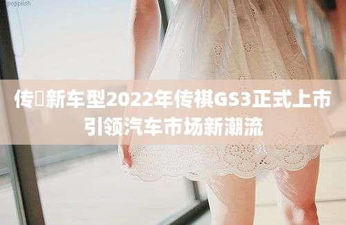 传褀新车型2022年传祺GS3正式上市引领汽车市场新潮流