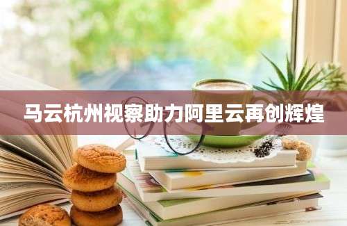 马云杭州视察助力阿里云再创辉煌