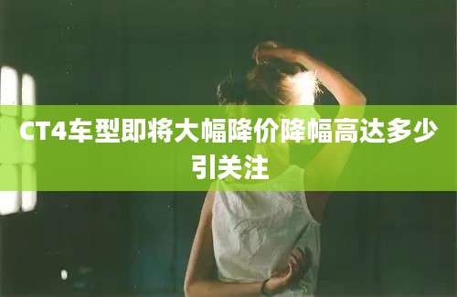 CT4车型即将大幅降价降幅高达多少引关注