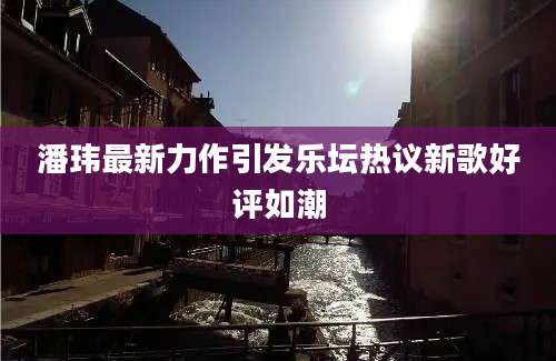 潘玮最新力作引发乐坛热议新歌好评如潮