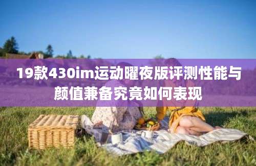 19款430im运动曜夜版评测性能与颜值兼备究竟如何表现
