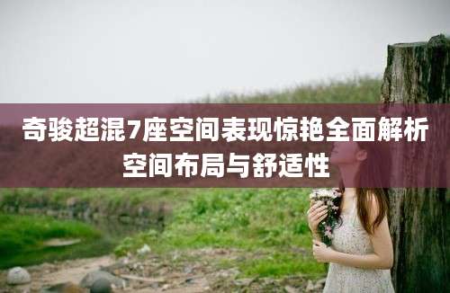 奇骏超混7座空间表现惊艳全面解析空间布局与舒适性