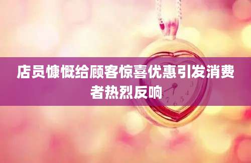 店员慷慨给顾客惊喜优惠引发消费者热烈反响