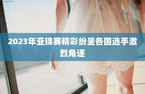 2023年亚锦赛精彩纷呈各国选手激烈角逐