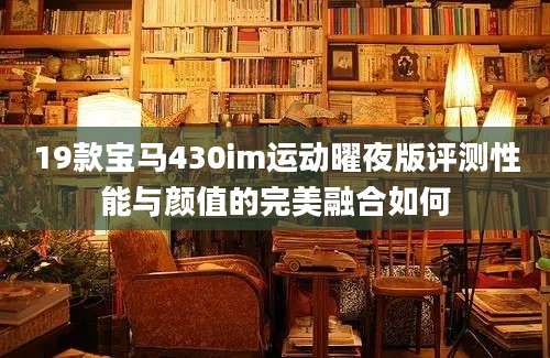 19款宝马430im运动曜夜版评测性能与颜值的完美融合如何