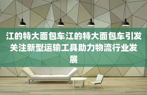 江的特大面包车江的特大面包车引发关注新型运输工具助力物流行业发展