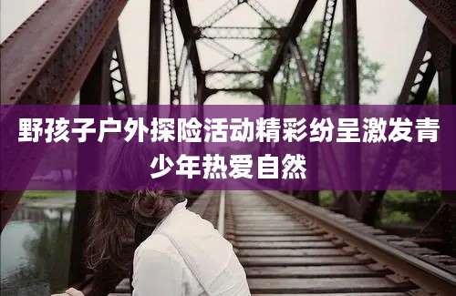 野孩子户外探险活动精彩纷呈激发青少年热爱自然