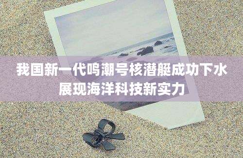 我国新一代鸣潮号核潜艇成功下水展现海洋科技新实力