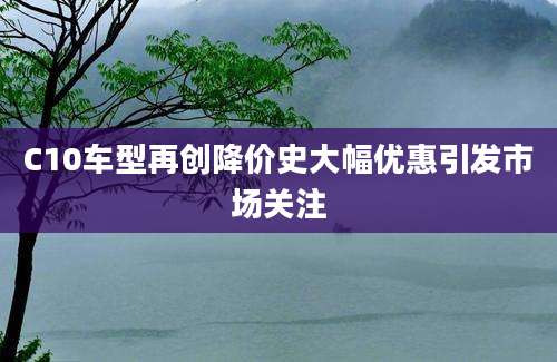 C10车型再创降价史大幅优惠引发市场关注