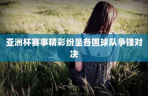 亚洲杯赛事精彩纷呈各国球队争锋对决