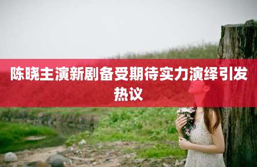 陈晓主演新剧备受期待实力演绎引发热议