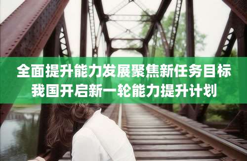 全面提升能力发展聚焦新任务目标我国开启新一轮能力提升计划