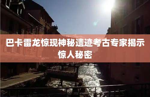 巴卡雷龙惊现神秘遗迹考古专家揭示惊人秘密
