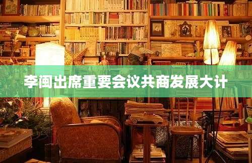 李闽出席重要会议共商发展大计