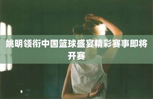 姚明领衔中国篮球盛宴精彩赛事即将开赛