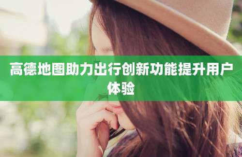 高德地图助力出行创新功能提升用户体验