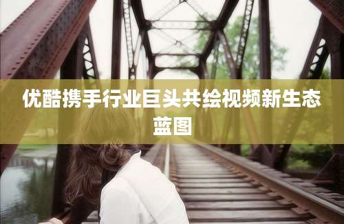 优酷携手行业巨头共绘视频新生态蓝图