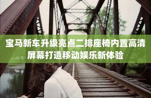 宝马新车升级亮点二排座椅内置高清屏幕打造移动娱乐新体验