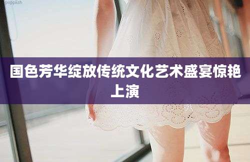国色芳华绽放传统文化艺术盛宴惊艳上演