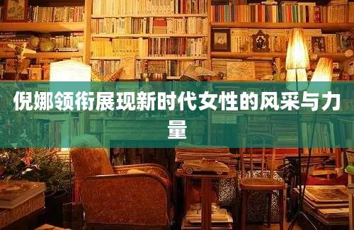 倪娜领衔展现新时代女性的风采与力量