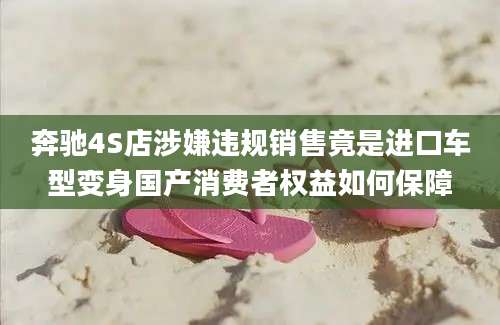 奔驰4S店涉嫌违规销售竟是进口车型变身国产消费者权益如何保障
