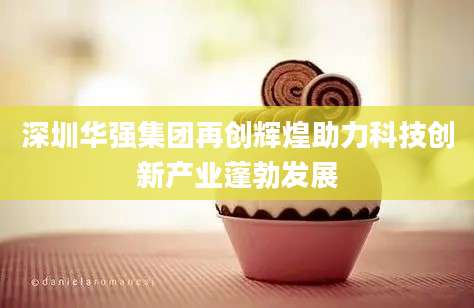 深圳华强集团再创辉煌助力科技创新产业蓬勃发展
