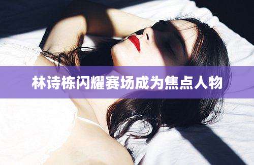 林诗栋闪耀赛场成为焦点人物