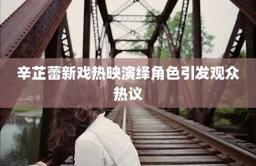 辛芷蕾新戏热映演绎角色引发观众热议
