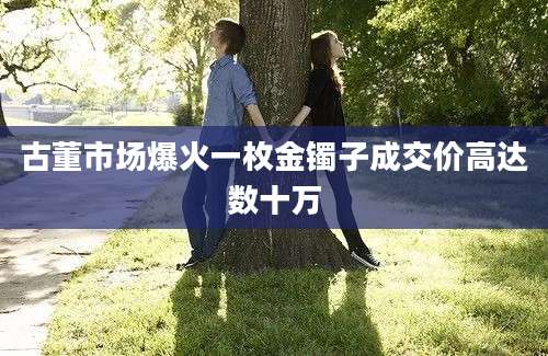 古董市场爆火一枚金镯子成交价高达数十万