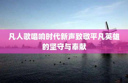凡人歌唱响时代新声致敬平凡英雄的坚守与奉献