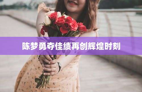 陈梦勇夺佳绩再创辉煌时刻