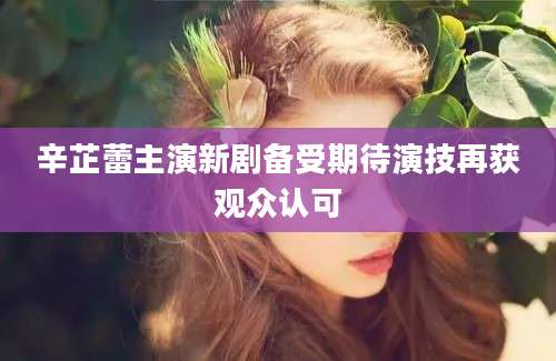 辛芷蕾主演新剧备受期待演技再获观众认可