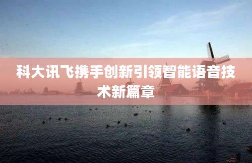 科大讯飞携手创新引领智能语音技术新篇章
