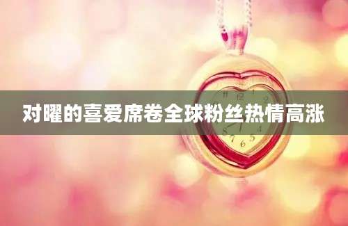 对曜的喜爱席卷全球粉丝热情高涨