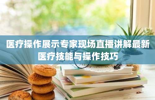 医疗操作展示专家现场直播讲解最新医疗技能与操作技巧