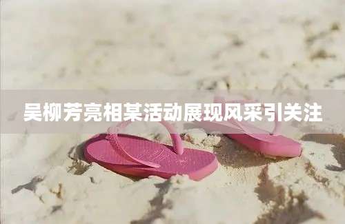 吴柳芳亮相某活动展现风采引关注