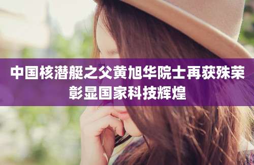 中国核潜艇之父黄旭华院士再获殊荣彰显国家科技辉煌