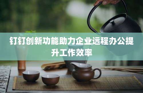 钉钉创新功能助力企业远程办公提升工作效率