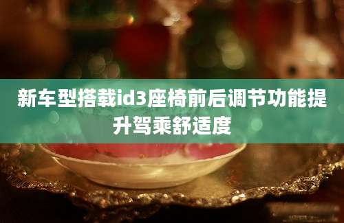 新车型搭载id3座椅前后调节功能提升驾乘舒适度