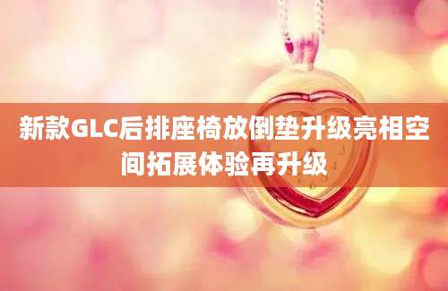 新款GLC后排座椅放倒垫升级亮相空间拓展体验再升级