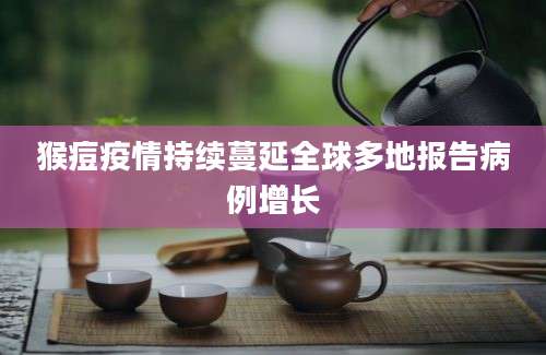 猴痘疫情持续蔓延全球多地报告病例增长