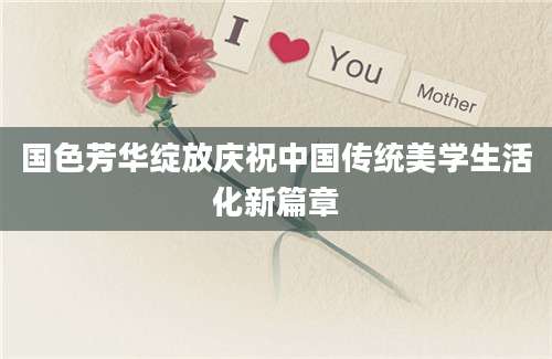 国色芳华绽放庆祝中国传统美学生活化新篇章