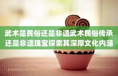 武术是民俗还是非遗武术民俗传承还是非遗瑰宝探索其深厚文化内涵