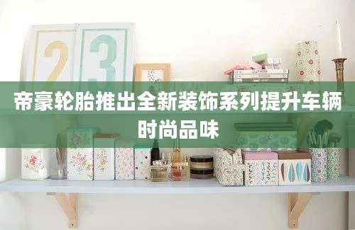 帝豪轮胎推出全新装饰系列提升车辆时尚品味