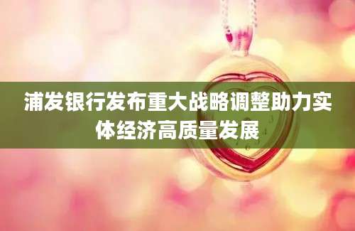 浦发银行发布重大战略调整助力实体经济高质量发展