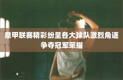 意甲联赛精彩纷呈各大球队激烈角逐争夺冠军荣耀