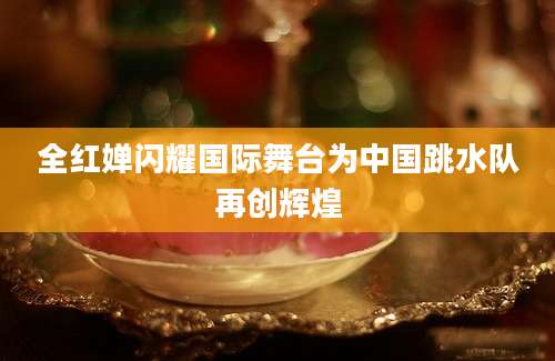 全红婵闪耀国际舞台为中国跳水队再创辉煌