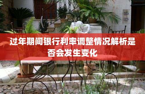 过年期间银行利率调整情况解析是否会发生变化